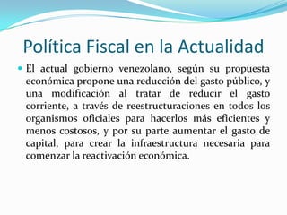 Política Fiscal en la Actualidad
 El actual gobierno venezolano, según su propuesta

económica propone una reducción del gasto público, y
una modificación al tratar de reducir el gasto
corriente, a través de reestructuraciones en todos los
organismos oficiales para hacerlos más eficientes y
menos costosos, y por su parte aumentar el gasto de
capital, para crear la infraestructura necesaria para
comenzar la reactivación económica.

 
