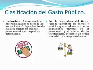 Clasificación del Gasto Público.
 Institucional: A través de ella se

ordenan los gastos públicos de las
instituciones y/o dependencias a las
cuales se asignan los créditos
presupuestarios, en un período
determinado.

 Por la Naturaleza del Gasto:

Permite identificar los bienes y
servicios que se adquieren con las
asignaciones previstas en el
presupuesto y el destino de las
transferencias, mediante un orden
sistemático y homogéneo de éstos.

 