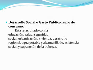  Desarrollo Social o Gasto Público real o de

consumo:
Esta relacionado con la
educación, salud, seguridad
social, urbanización, vivienda, desarrollo
regional, agua potable y alcantarillado, asistencia
social, y superación de la pobreza.

 