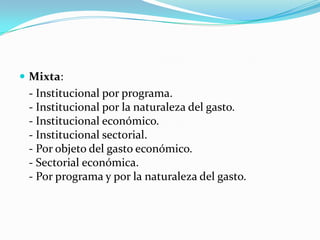  Mixta:

- Institucional por programa.
- Institucional por la naturaleza del gasto.
- Institucional económico.
- Institucional sectorial.
- Por objeto del gasto económico.
- Sectorial económica.
- Por programa y por la naturaleza del gasto.

 
