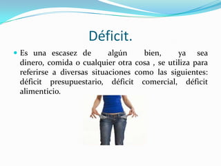 Déficit.
 Es una escasez de

algún
bien,
ya sea
dinero, comida o cualquier otra cosa , se utiliza para
referirse a diversas situaciones como las siguientes:
déficit presupuestario, déficit comercial, déficit
alimenticio.

 