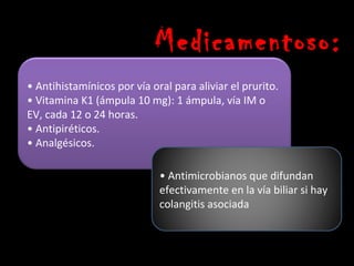 Medicamentoso:
• Antihistamínicos por vía oral para aliviar el prurito.
• Vitamina K1 (ámpula 10 mg): 1 ámpula, vía IM o
EV, cada 12 o 24 horas.
• Antipiréticos.
• Analgésicos.

                             • Antimicrobianos que difundan
                             efectivamente en la vía biliar si hay
                             colangitis asociada
 