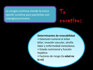 La cirugía continúa siendo la única
opción curativa para pacientes con
                                             Tx
colangiocarcinoma.
                                             curativo:

                         Determinantes de resecabilidad
                         • Extensión tumoral al árbol
                         biliar, invasión vascular, atrofia
                         lobar y enfermedad metastásica
                         • Estado nutricional y función
                         hepática
                         • Factores de riesgo (la edad no
                         lo es)
 