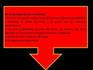 En el postoperatorio inmediato
• Control de signos vitales. Hoja de balance hidromineral (BHM).
• Atender el ritmo diurético y el gasto por los drenajes
abdominales.
• Vía oral suspendida durante 48 horas. Se reinicia con dieta
líquida y se reincorpora progresivamente la habitual.
• Sonda de levin durante 48 horas.
• Analgesia postoperatoria.
 