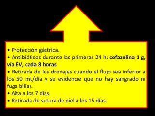 • Protección gástrica.
• Antibióticos durante las primeras 24 h: cefazolina 1 g,
vía EV, cada 8 horas
• Retirada de los drenajes cuando el flujo sea inferior a
los 50 mL/día y se evidencie que no hay sangrado ni
fuga biliar.
• Alta a los 7 días.
• Retirada de sutura de piel a los 15 días.
 