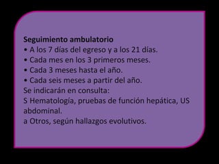 Seguimiento ambulatorio
• A los 7 días del egreso y a los 21 días.
• Cada mes en los 3 primeros meses.
• Cada 3 meses hasta el año.
• Cada seis meses a partir del año.
Se indicarán en consulta:
S Hematología, pruebas de función hepática, US
abdominal.
a Otros, según hallazgos evolutivos.
 