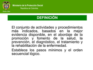 DEFINICIÓN El conjunto de actividades y procedimientos más indicados, basados en la mejor evidencia disponible, en el abordaje de la promoción y fomento de la salud, la prevención, el diagnóstico, el tratamiento y la rehabilitación de la enfermedad.  Establece los pasos mínimos y el orden secuencial lógico. 