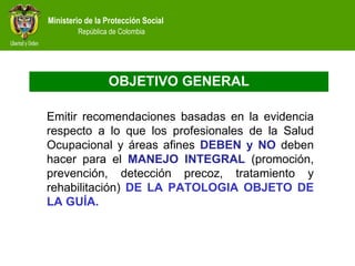 OBJETIVO GENERAL Emitir recomendaciones basadas en la evidencia respecto a lo que los profesionales de la Salud Ocupacional y áreas afines  DEBEN y NO  deben hacer para el  MANEJO INTEGRAL  (promoción, prevención, detección precoz, tratamiento y rehabilitación)  DE LA PATOLOGIA OBJETO DE LA GUÍA. 
