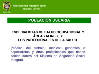 POBLACIÓN USUARIA ESPECIALISTAS DE SALUD OCUPACIONAL Y ÁREAS AFINES,  Y LOS PROFESIONALES DE LA SALUD  (médico del trabajo, médicos generales o especialistas y otros profesionales que tienen cabida dentro del Sistema de Seguridad Social Integral) 