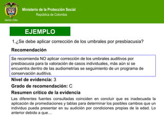 ¿Se debe aplicar corrección de los umbrales por presbiacusia?  Nivel de evidencia:  3 Resumen crítico de la evidencia Las diferentes fuentes consultadas coinciden en concluir que es inadecuada la aplicación de promediaciones y tablas para determinar los posibles cambios que un individuo pueda presentar en su audición por condiciones propias de la edad. Lo anterior debido a que… Grado de recomendación:  C Recomendación EJEMPLO Se recomienda NO aplicar corrección de los umbrales auditivos por presbiacusia para la valoración de casos individuales, más aún si se encuentra dentro de las audiometrías se seguimiento de un programa de conservación auditiva. 