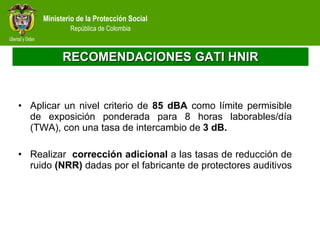 RECOMENDACIONES GATI HNIR Aplicar un nivel criterio de  85 dBA  como límite permisible de exposición ponderada para 8 horas laborables/día (TWA), con una tasa de intercambio de  3 dB.  Realizar  corrección adicional  a las tasas de reducción de ruido  (NRR)  dadas por el fabricante de protectores auditivos  