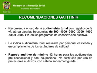 RECOMENDACIONES GATI HNIR Recomienda el uso de la  audiometría tonal  con registro de la vía aérea para las frecuencias  de 500 -1000 -2000 -3000 -4000 -6000 -8000 Hz , en los programas de conservación auditiva.  Se indica audiometría tonal realizada por personal calificado y en cumplimiento de los estándares de calidad.  Reposo auditivo de mínimo 12 horas  para las audiometrías pre ocupacional y post ocupacional. No sustituido por uso de protectores auditivos, con cabina sonoamortiguada.  