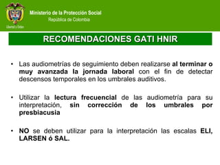 RECOMENDACIONES GATI HNIR Las audiometrías de seguimiento deben realizarse  al terminar o muy avanzada la jornada laboral  con el fin de detectar descensos temporales en los umbrales auditivos.  Utilizar la  lectura frecuencial  de las audiometría para su interpretación,  sin  corrección de los umbrales por presbiacusia  NO  se deben utilizar para la interpretación las escalas  ELI, LARSEN ó SAL. 