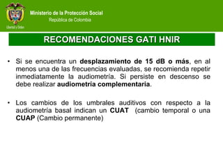 RECOMENDACIONES GATI HNIR Si se encuentra un  desplazamiento de 15 dB o más , en al menos una de las frecuencias evaluadas, se recomienda repetir inmediatamente la audiometría. Si persiste en descenso se debe realizar  audiometría complementaria . Los cambios de los umbrales auditivos con respecto a la audiometría basal indican un  CUAT  (cambio temporal o una  CUAP  (Cambio permanente) 