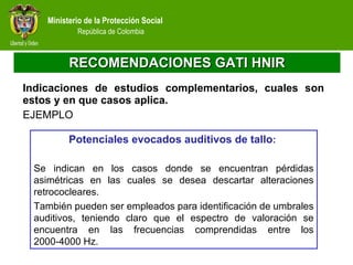 RECOMENDACIONES GATI HNIR Indicaciones de estudios complementarios, cuales son estos y en que casos aplica.  EJEMPLO Potenciales evocados auditivos de tallo :  Se indican en los casos donde se encuentran pérdidas asimétricas en las cuales se desea descartar alteraciones retrococleares.  También pueden ser empleados para identificación de umbrales auditivos, teniendo claro que el espectro de valoración se encuentra en las frecuencias comprendidas entre los 2000-4000 Hz.  
