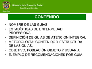 CONTENIDO NOMBRE DE LAS GUIAS ESTADÍSTICAS DE ENFERMEDAD PROFESIONAL DEFINICIÓN DE GUÍAS DE ATENCIÓN INTEGRAL METODOLOGÍA, CONTENIDO Y ESTRUCTURA DE LAS GUÍAS. OBJETIVO, POBLACIÓN OBJETO Y USUARIA. EJEMPLO DE RECOMENDACIONES POR GUÍA 