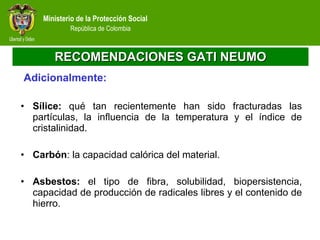 RECOMENDACIONES GATI NEUMO   Adicionalmente: Sílice:  qué tan recientemente han sido fracturadas las partículas, la influencia de la temperatura y el índice de cristalinidad. Carbón : la capacidad calórica del material. Asbestos:  el tipo de fibra, solubilidad, biopersistencia, capacidad de producción de radicales libres y el contenido de hierro. 
