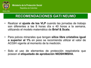 RECOMENDACIONES GATI NEUMO Realizar el  ajuste de los VLP  cuando las jornadas de trabajo son diferentes a las 8 horas día o 40 horas a la semana, utilizando el modelo matemático de  Brief & Scala .  Para polvos minerales que tengan  sílice libre cristalina igual o superior al 1%  en peso se recomienda utilizar el valor de ACGIH vigente al momento de la medición. Solo el uso de elementos de protección respiratoria que posean el  etiquetado de aprobación NIOSH/MSHA . 