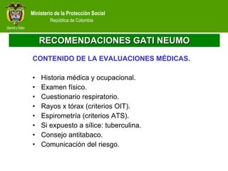 RECOMENDACIONES GATI NEUMO CONTENIDO DE LA EVALUACIONES MÉDICAS. Historia médica y ocupacional. Examen físico. Cuestionario respiratorio. Rayos x tórax (criterios OIT). Espirometría (criterios ATS).  Si expuesto a sílice: tuberculina. Consejo antitabaco. Comunicación del riesgo. 
