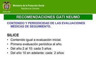 RECOMENDACIONES GATI NEUMO CONTENIDO Y PERIODICIDAD DE LAS EVALUACIONES MÉDICAS DE SEGUIMIENTO. SILICE Contenido igual a evaluación inicial. Primera evaluación periódica al año. Del año 2 al 10: cada 3 años Del año 10 en adelante: cada  2 años 