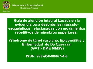 Guía de atención integral basada en la evidencia para desordenes músculo-esqueléticos  relacionadas con movimientos repetitivos de miembros superiores.  (Síndrome de túnel carpiano, Epicondilitis y Enfermedad  de De Quervain  (GATI- DME MMSS) ISBN. 978-958-98067-4-6 
