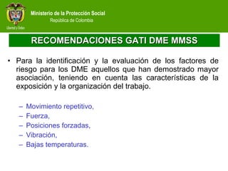 RECOMENDACIONES GATI DME MMSS Para la identificación y la evaluación de los factores de riesgo para los DME aquellos que han demostrado mayor asociación, teniendo en cuenta las características de la exposición y la organización del trabajo. Movimiento repetitivo,  Fuerza,  Posiciones forzadas,  Vibración,  Bajas temperaturas. 