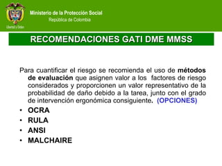 RECOMENDACIONES GATI DME MMSS Para cuantificar el riesgo se recomienda el uso de  métodos de evaluación  que asignen valor a los  factores de riesgo considerados y proporcionen un valor representativo de la probabilidad de daño debido a la tarea, junto con el grado de intervención ergonómica consiguiente .   (OPCIONES) OCRA RULA ANSI MALCHAIRE 