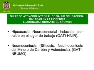 Hipoacusia Neurosensorial inducida  por ruido en el lugar de trabajo (GATI-HNIR). Neumoconiosis (Silicosis, Neumoconiosis del Minero de Carbón y Asbestosis). (GATI-NEUMO) GUÍAS DE ATENCIÓN INTEGRAL  DE SALUD OCUPACIONAL  BASADAS EN LA EVIDENCIA  ELABORADAS DURANTE EL AÑO 2006 
