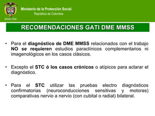 RECOMENDACIONES GATI DME MMSS Para el  diagnóstico de DME MMSS  relacionados con el trabajo  NO se requieren  estudios paraclínicos complementarios ni imagenológicos en los casos clásicos.  Excepto el  STC ó los casos crónicos  o atípicos para aclarar el diagnóstico. Para el  STC  utilizar las pruebas electro diagnósticos confirmatorias (neuroconducciones sensitivas y motoras) comparativas nervio a nervio (con cubital o radial) bilateral.  