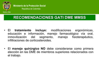 RECOMENDACIONES GATI DME MMSS El  tratamiento incluye:  modificaciones ergonómicas, educación e información, manejo farmacológico vía oral, inmovilización del segmento, manejo fisioterapéutico, infiltraciones de corticosteroides. El  manejo quirúrgico NO  debe considerarse como primera elección en las DME de miembros superiores relacionados con el trabajo.  