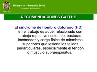 RECOMENDACIONES GATI HD El  síndrome de hombro doloroso (HD)  en el trabajo es aquel relacionado con trabajo repetitivo sostenido, posturas incómodas y carga física de miembros superiores que lesiona los tejidos periarticulares, especialmente el tendón o músculo supraespinatus.  