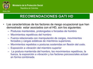 RECOMENDACIONES GATI HD Las características de los factores de riesgo ocupacional que han demostrado  estar asociados con el HD, son los siguientes: Posturas mantenidas, prolongadas o forzadas de hombro Movimientos repetitivos del hombro Fuerza relacionada con manipulación de cargas, movimientos forzados y cargas estáticas de miembros superiores. Movimientos repetidos o posturas sostenidas en flexión del codo. Exposición a vibración del miembro superior   La postura mantenida del hombro, los movimientos repetitivos, la fuerza, la exposición a vibración y los factores psicosociales actúan en forma combinada. 