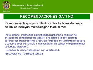 RECOMENDACIONES GATI HD Se recomienda que para identificar los factores de riesgo de HD se incluyan metodologías tales como: Auto reporte, inspección estructurada o aplicación de listas de chequeo de condiciones de trabajo, orientada a la detección de peligros del área problema (Posturas forzadas, movimientos repetidos o concentrados de hombro y manipulación de cargas o requerimientos de fuerza, vibración). Reportes de confort-disconfort con la actividad. Encuestas de morbilidad sentida  