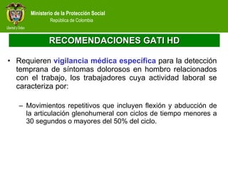 RECOMENDACIONES GATI HD Requieren  vigilancia médica específica  para la detección temprana de síntomas dolorosos en hombro relacionados con el trabajo, los trabajadores cuya actividad laboral se caracteriza por: Movimientos repetitivos que incluyen flexión y abducción de la articulación glenohumeral con ciclos de tiempo menores a 30 segundos o mayores del 50% del ciclo. 