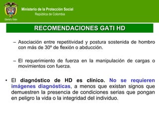 RECOMENDACIONES GATI HD Asociación entre repetitividad y postura sostenida de hombro con más de 30º de flexión o abducción.   El requerimiento de fuerza en la manipulación de cargas o movimientos con fuerza. El  diagnóstico de HD es clínico.  No se requieren imágenes diagnósticas , a menos que existan signos que demuestren la presencia de condiciones serias que pongan en peligro la vida o la integridad del individuo. 