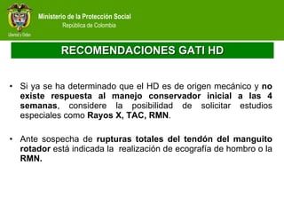 RECOMENDACIONES GATI HD Si ya se ha determinado que el HD es de origen mecánico y  no existe respuesta al manejo conservador inicial a las 4 semanas , considere la posibilidad de solicitar estudios especiales como  Rayos X, TAC, RMN .   Ante sospecha de  rupturas totales del tendón del manguito rotador  está indicada la  realización de ecografía de hombro o la  RMN. 