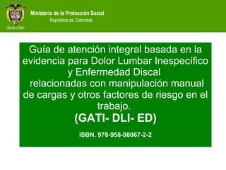 Guía de atención integral basada en la evidencia para Dolor Lumbar Inespecífico y Enfermedad Discal  relacionadas con manipulación manual de cargas y otros factores de riesgo en el trabajo.  (GATI- DLI- ED) ISBN. 978-958-98067-2-2 