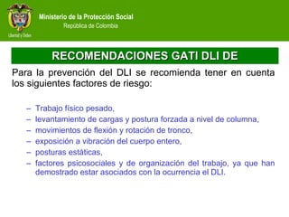 RECOMENDACIONES GATI DLI DE Para la prevención del DLI se recomienda tener en cuenta los siguientes factores de riesgo:  Trabajo físico pesado,  levantamiento de cargas y postura forzada a nivel de columna,  movimientos de flexión y rotación de tronco,  exposición a vibración del cuerpo entero,  posturas estáticas,  factores psicosociales y de organización del trabajo, ya que han demostrado estar asociados con la ocurrencia el DLI.  
