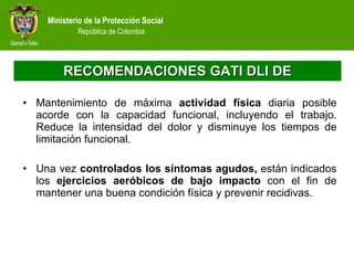 RECOMENDACIONES GATI DLI DE Mantenimiento de máxima  actividad física  diaria posible acorde con la capacidad funcional, incluyendo el trabajo. Reduce la intensidad del dolor y disminuye los tiempos de limitación funcional.  Una vez  controlados los síntomas agudos,  están indicados los  ejercicios aeróbicos de bajo impacto  con el fin de mantener una buena condición física y prevenir recidivas. 