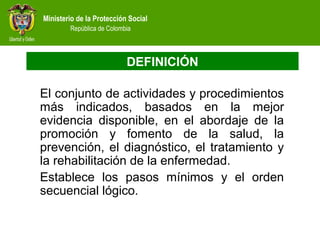 Ministerio de la Protección Social
República de Colombia
DEFINICIÓN
El conjunto de actividades y procedimientos
más indicados, basados en la mejor
evidencia disponible, en el abordaje de la
promoción y fomento de la salud, la
prevención, el diagnóstico, el tratamiento y
la rehabilitación de la enfermedad.
Establece los pasos mínimos y el orden
secuencial lógico.
 