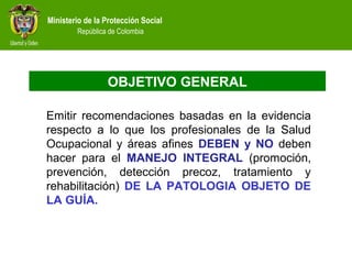 Ministerio de la Protección Social
República de Colombia
OBJETIVO GENERAL
Emitir recomendaciones basadas en la evidencia
respecto a lo que los profesionales de la Salud
Ocupacional y áreas afines DEBEN y NO deben
hacer para el MANEJO INTEGRAL (promoción,
prevención, detección precoz, tratamiento y
rehabilitación) DE LA PATOLOGIA OBJETO DE
LA GUÍA.
 