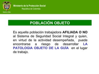 Ministerio de la Protección Social
República de Colombia
POBLACIÓN OBJETO
Es aquella población trabajadora AFILIADA O NO
al Sistema de Seguridad Social Integral y quien,
en virtud de la actividad desempeñada, puede
encontrarse a riesgo de desarrollar LA
PATOLOGIA OBJETO DE LA GUÍA en el lugar
de trabajo.
 