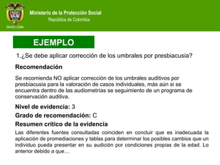 Ministerio de la Protección Social
República de Colombia
1.¿Se debe aplicar corrección de los umbrales por presbiacusia?
Se recomienda NO aplicar corrección de los umbrales auditivos por
presbiacusia para la valoración de casos individuales, más aún si se
encuentra dentro de las audiometrías se seguimiento de un programa de
conservación auditiva.
Nivel de evidencia: 3
Resumen crítico de la evidencia
Las diferentes fuentes consultadas coinciden en concluir que es inadecuada la
aplicación de promediaciones y tablas para determinar los posibles cambios que un
individuo pueda presentar en su audición por condiciones propias de la edad. Lo
anterior debido a que…
Grado de recomendación: C
Recomendación
EJEMPLO
 