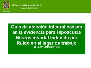 Ministerio de la Protección Social
República de Colombia
Guía de atención integral basada
en la evidencia para Hipoacusia
Neurosensorial inducida por
Ruido en el lugar de trabajo
ISBN. 978-958-98067-0-8
 