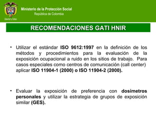 Ministerio de la Protección Social
República de Colombia
RECOMENDACIONES GATI HNIRRECOMENDACIONES GATI HNIR
• Utilizar el estándar ISO 9612:1997 en la definición de los
métodos y procedimientos para la evaluación de la
exposición ocupacional a ruido en los sitios de trabajo. Para
casos especiales como centros de comunicación (call center)
aplicar ISO 11904-1 (2000) o ISO 11904-2 (2000).
• Evaluar la exposición de preferencia con dosímetros
personales y utilizar la estrategia de grupos de exposición
similar (GES).
 