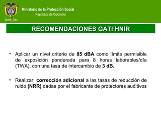 Ministerio de la Protección Social
República de Colombia
RECOMENDACIONES GATI HNIRRECOMENDACIONES GATI HNIR
• Aplicar un nivel criterio de 85 dBA como límite permisible
de exposición ponderada para 8 horas laborables/día
(TWA), con una tasa de intercambio de 3 dB.
• Realizar corrección adicional a las tasas de reducción de
ruido (NRR) dadas por el fabricante de protectores auditivos
 