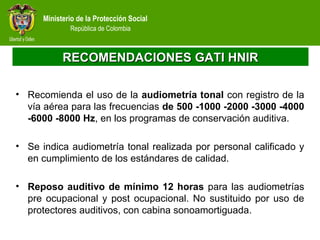 Ministerio de la Protección Social
República de Colombia
RECOMENDACIONES GATI HNIRRECOMENDACIONES GATI HNIR
• Recomienda el uso de la audiometría tonal con registro de la
vía aérea para las frecuencias de 500 -1000 -2000 -3000 -4000
-6000 -8000 Hz, en los programas de conservación auditiva.
• Se indica audiometría tonal realizada por personal calificado y
en cumplimiento de los estándares de calidad.
• Reposo auditivo de mínimo 12 horas para las audiometrías
pre ocupacional y post ocupacional. No sustituido por uso de
protectores auditivos, con cabina sonoamortiguada.
 
