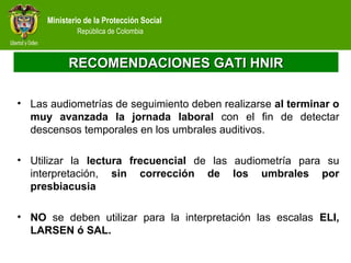 Ministerio de la Protección Social
República de Colombia
RECOMENDACIONES GATI HNIRRECOMENDACIONES GATI HNIR
• Las audiometrías de seguimiento deben realizarse al terminar o
muy avanzada la jornada laboral con el fin de detectar
descensos temporales en los umbrales auditivos.
• Utilizar la lectura frecuencial de las audiometría para su
interpretación, sin corrección de los umbrales por
presbiacusia
• NO se deben utilizar para la interpretación las escalas ELI,
LARSEN ó SAL.
 
