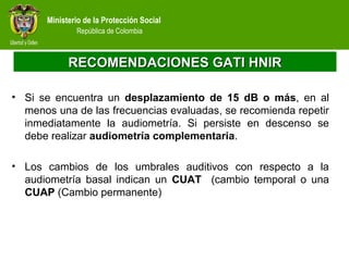 Ministerio de la Protección Social
República de Colombia
RECOMENDACIONES GATI HNIRRECOMENDACIONES GATI HNIR
• Si se encuentra un desplazamiento de 15 dB o más, en al
menos una de las frecuencias evaluadas, se recomienda repetir
inmediatamente la audiometría. Si persiste en descenso se
debe realizar audiometría complementaria.
• Los cambios de los umbrales auditivos con respecto a la
audiometría basal indican un CUAT (cambio temporal o una
CUAP (Cambio permanente)
 