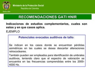 Ministerio de la Protección Social
República de Colombia
RECOMENDACIONES GATI HNIRRECOMENDACIONES GATI HNIR
Indicaciones de estudios complementarios, cuales son
estos y en que casos aplica.
EJEMPLO
Potenciales evocados auditivos de tallo:
Se indican en los casos donde se encuentran pérdidas
asimétricas en las cuales se desea descartar alteraciones
retrococleares.
También pueden ser empleados para identificación de umbrales
auditivos, teniendo claro que el espectro de valoración se
encuentra en las frecuencias comprendidas entre los 2000-
4000 Hz.
 